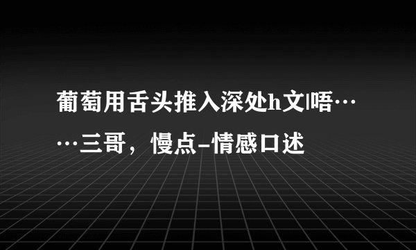 葡萄用舌头推入深处h文|唔……三哥,慢点-情感口述