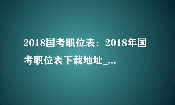 2018国考职位表：2018年国考职位表下载地址_国家公务员考试职位分析