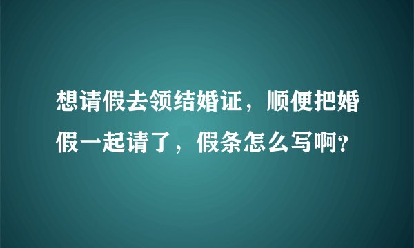 想请假去领结婚证，顺便把婚假一起请了，假条怎么写啊？