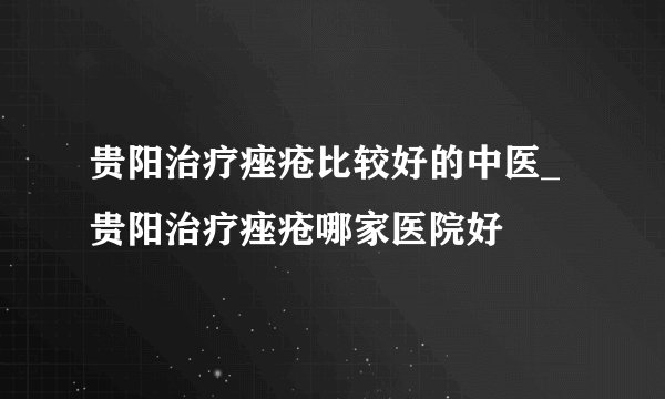 贵阳治疗痤疮比较好的中医_贵阳治疗痤疮哪家医院好