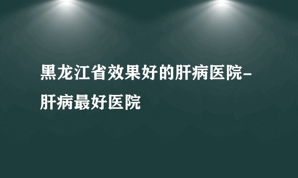 黑龙江省效果好的肝病医院-肝病最好医院
