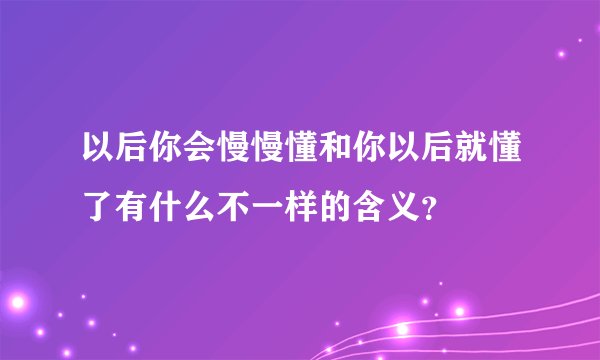 以后你会慢慢懂和你以后就懂了有什么不一样的含义？