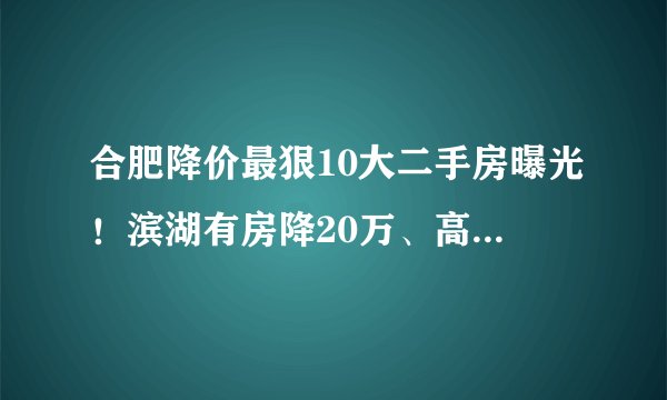 合肥降价最狠10大二手房曝光!滨湖有房降20万、高新降50万!