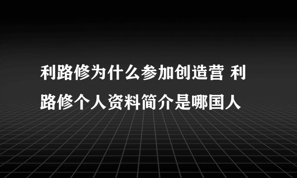 利路修为什么参加创造营 利路修个人资料简介是哪国人