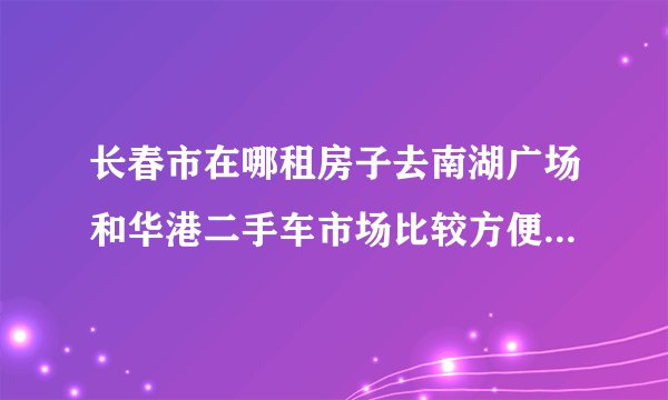长春市在哪租房子去南湖广场和华港二手车市场比较方便?最好房租还便宜点