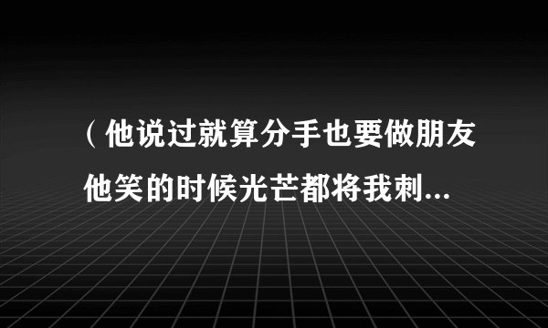 （他说过就算分手也要做朋友 他笑的时候光芒都将我刺透）是什么歌