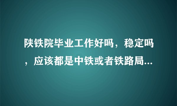 陕铁院毕业工作好吗，稳定吗，应该都是中铁或者铁路局国企吧？