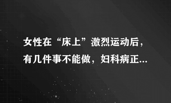 女性在“床上”激烈运动后，有几件事不能做，妇科病正悄悄到来！