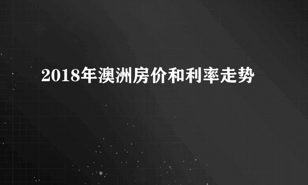 2018年澳洲房价和利率走势