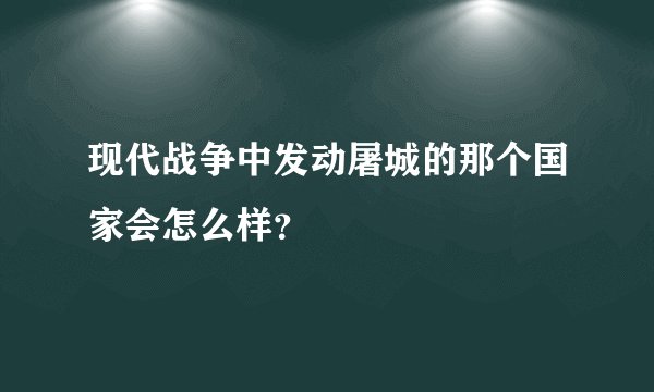 现代战争中发动屠城的那个国家会怎么样?