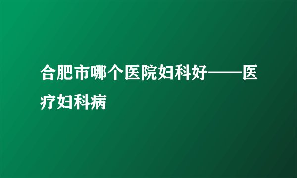 合肥市哪个医院妇科好——医疗妇科病