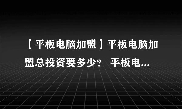 【平板电脑加盟】平板电脑加盟总投资要多少？ 平板电脑加盟费要多少？