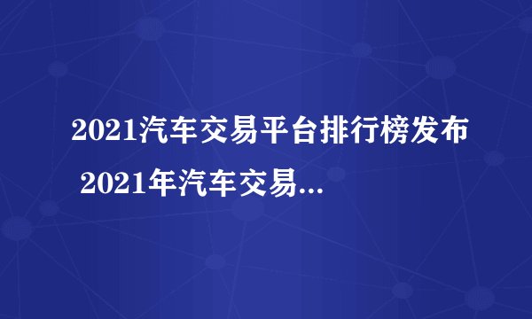 2021汽车交易平台排行榜发布 2021年汽车交易平台哪个好点