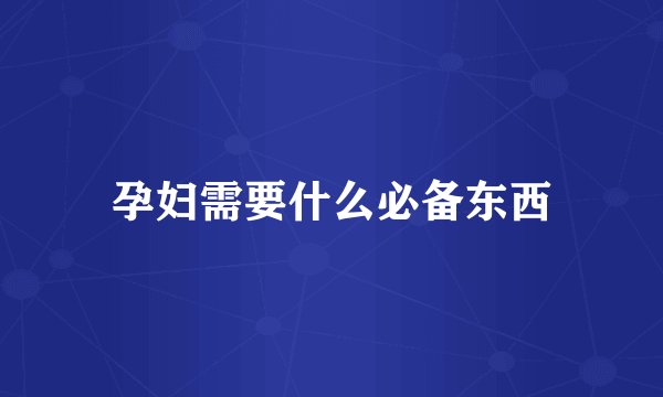 孕妇需要什么必备东西