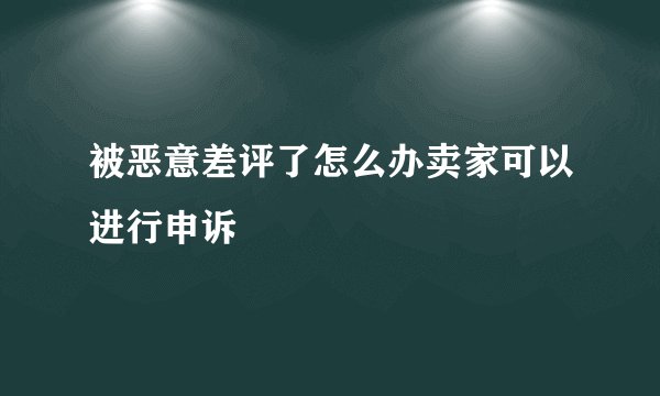 被恶意差评了怎么办卖家可以进行申诉