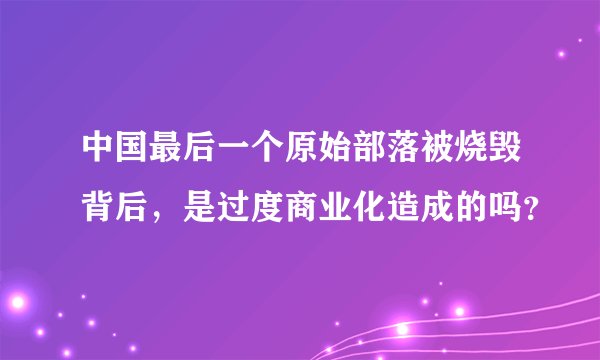 中国最后一个原始部落被烧毁背后，是过度商业化造成的吗？