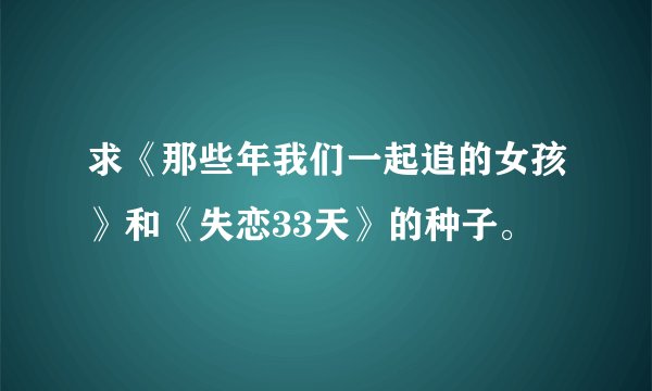 求《那些年我们一起追的女孩》和《失恋33天》的种子。