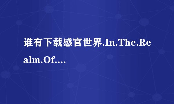 谁有下载感官世界.In.The.Realm.Of.The.Senses.1976.iNT.BDRip.720p.AAC.X264-TLF种子的网址