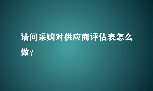 请问采购对供应商评估表怎么做？