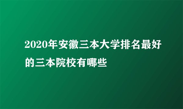 2020年安徽三本大学排名最好的三本院校有哪些