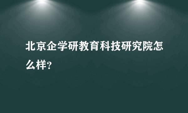 北京企学研教育科技研究院怎么样？