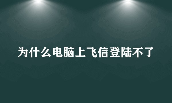 为什么电脑上飞信登陆不了