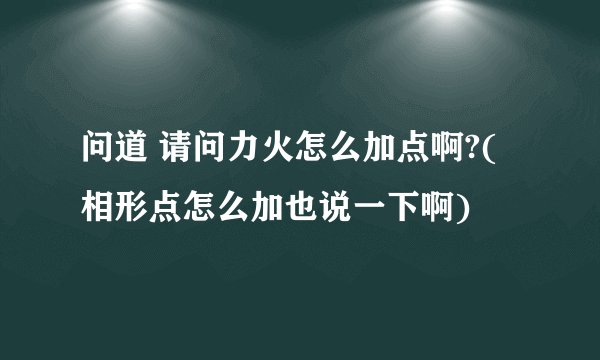 问道 请问力火怎么加点啊?(相形点怎么加也说一下啊)