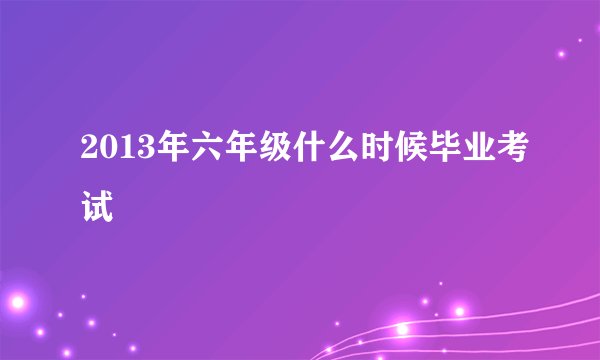 2013年六年级什么时候毕业考试