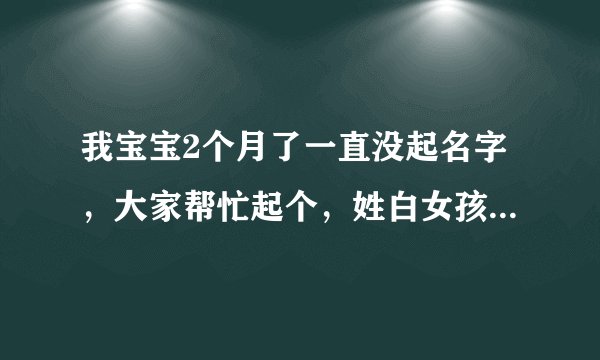 我宝宝2个月了一直没起名字，大家帮忙起个，姓白女孩2010年农历5月24凌晨3:30生，阴历7月5号