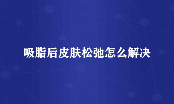吸脂后皮肤松弛怎么解决