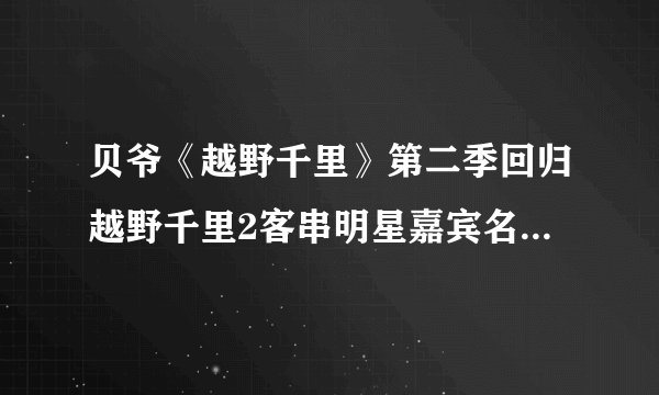 贝爷《越野千里》第二季回归越野千里2客串明星嘉宾名单都有谁？