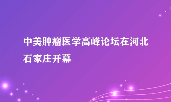 中美肿瘤医学高峰论坛在河北石家庄开幕