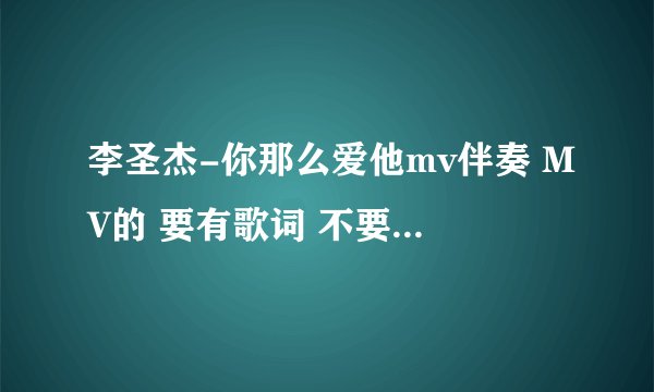 李圣杰-你那么爱他mv伴奏 MV的 要有歌词 不要原唱 急需！！！