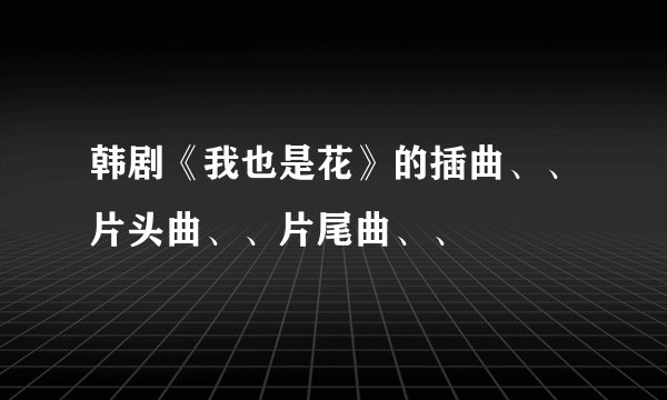 韩剧《我也是花》的插曲、、片头曲、、片尾曲、、