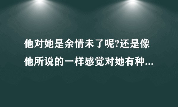 他对她是余情未了呢?还是像他所说的一样感觉对她有种内疚感?