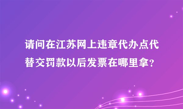 请问在江苏网上违章代办点代替交罚款以后发票在哪里拿?