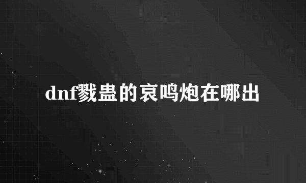 dnf戮蛊的哀鸣炮在哪出
