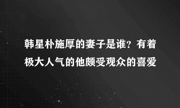 韩星朴施厚的妻子是谁?有着极大人气的他颇受观众的喜爱