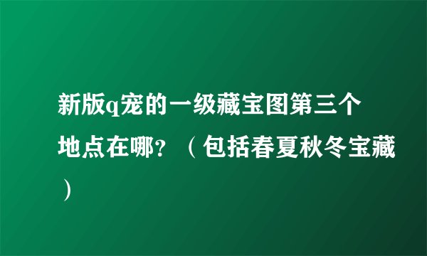新版q宠的一级藏宝图第三个地点在哪？（包括春夏秋冬宝藏）