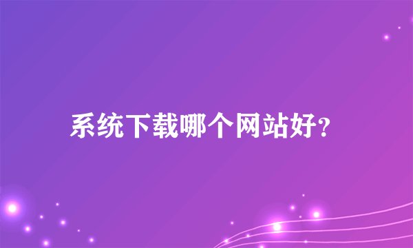 系统下载哪个网站好？