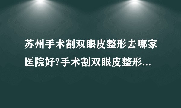 苏州手术割双眼皮整形去哪家医院好?手术割双眼皮整形口碑排名榜单推荐!