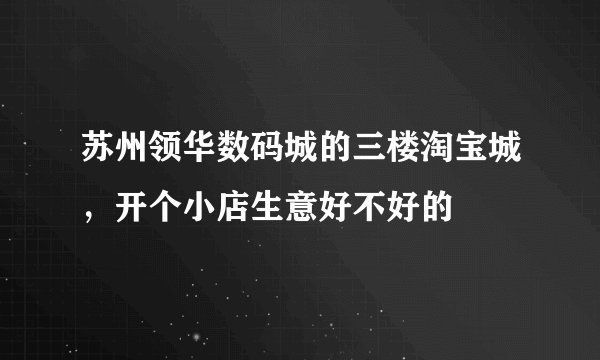 苏州领华数码城的三楼淘宝城，开个小店生意好不好的