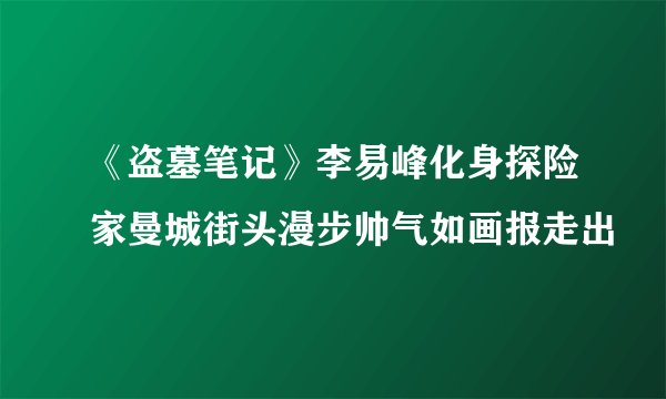 《盗墓笔记》李易峰化身探险家曼城街头漫步帅气如画报走出
