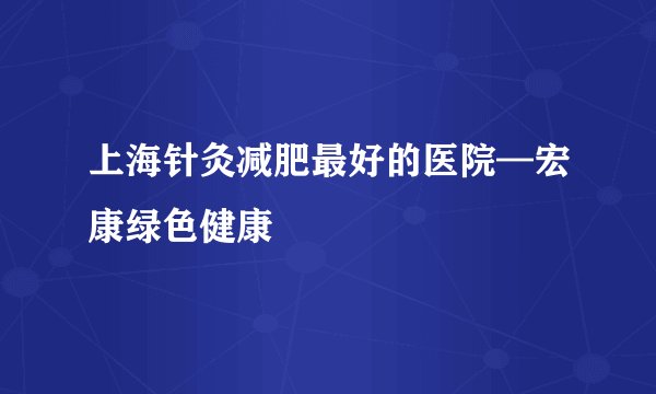 上海针灸减肥最好的医院—宏康绿色健康