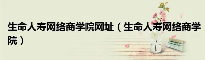 生命人寿网络商学院网址(生命人寿网络商学院)