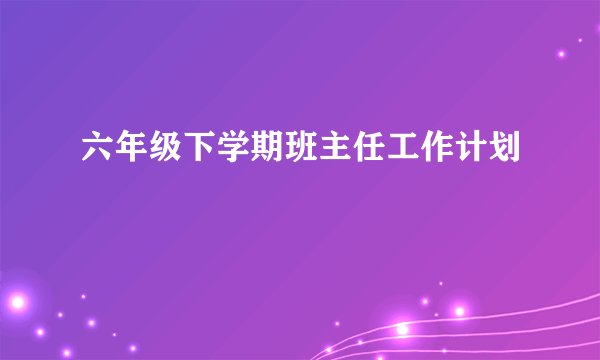 六年级下学期班主任工作计划