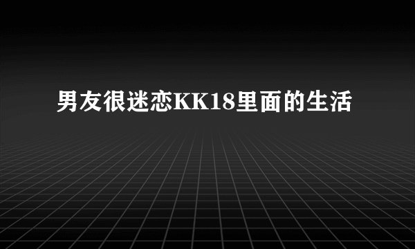 男友很迷恋KK18里面的生活