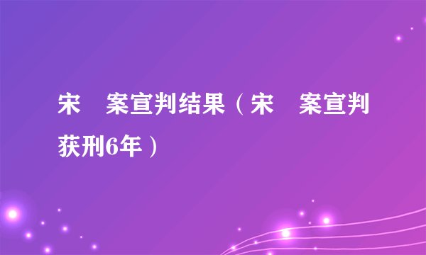 宋喆案宣判结果（宋喆案宣判获刑6年）