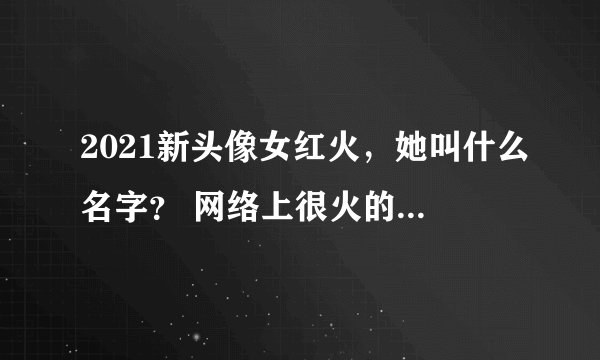 2021新头像女红火，她叫什么名字？ 网络上很火的 女头像