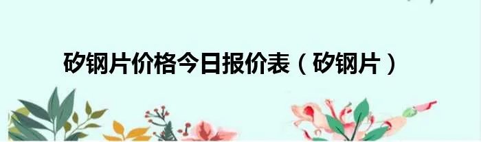 矽钢片价格今日报价表(矽钢片)